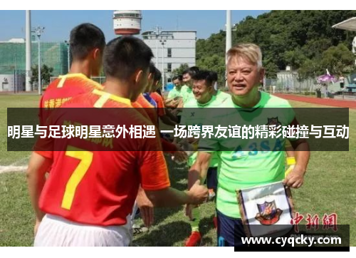 明星与足球明星意外相遇 一场跨界友谊的精彩碰撞与互动