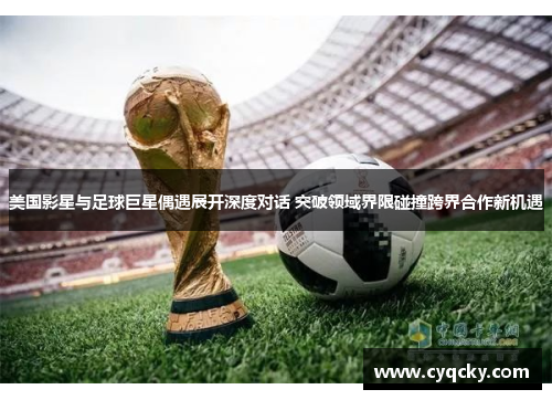 美国影星与足球巨星偶遇展开深度对话 突破领域界限碰撞跨界合作新机遇