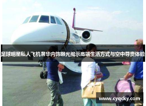 足球明星私人飞机奢华内饰曝光揭示高端生活方式与空中尊贵体验