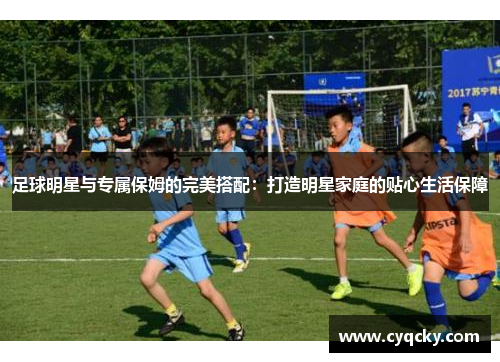 足球明星与专属保姆的完美搭配：打造明星家庭的贴心生活保障